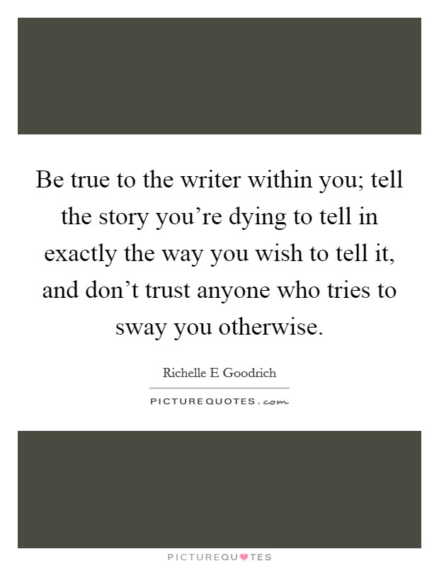 Be true to the writer within you; tell the story you're dying to tell in exactly the way you wish to tell it, and don't trust anyone who tries to sway you otherwise. Picture Quote #1