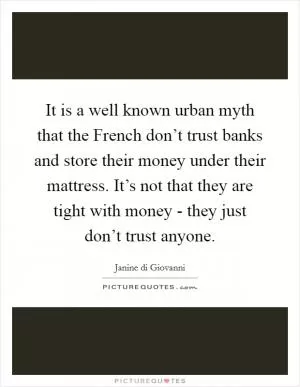 It is a well known urban myth that the French don’t trust banks and store their money under their mattress. It’s not that they are tight with money - they just don’t trust anyone Picture Quote #1