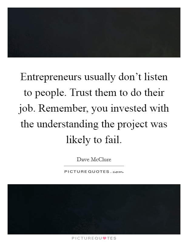 Entrepreneurs usually don't listen to people. Trust them to do their job. Remember, you invested with the understanding the project was likely to fail. Picture Quote #1
