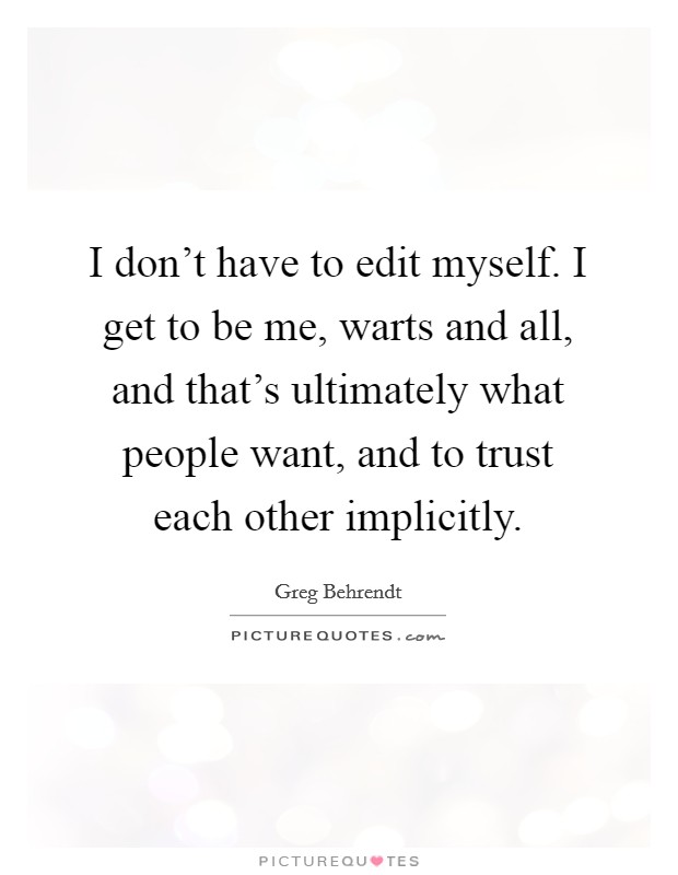 I don't have to edit myself. I get to be me, warts and all, and that's ultimately what people want, and to trust each other implicitly. Picture Quote #1