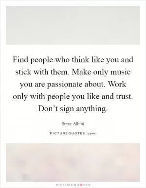 Find people who think like you and stick with them. Make only music you are passionate about. Work only with people you like and trust. Don’t sign anything Picture Quote #1