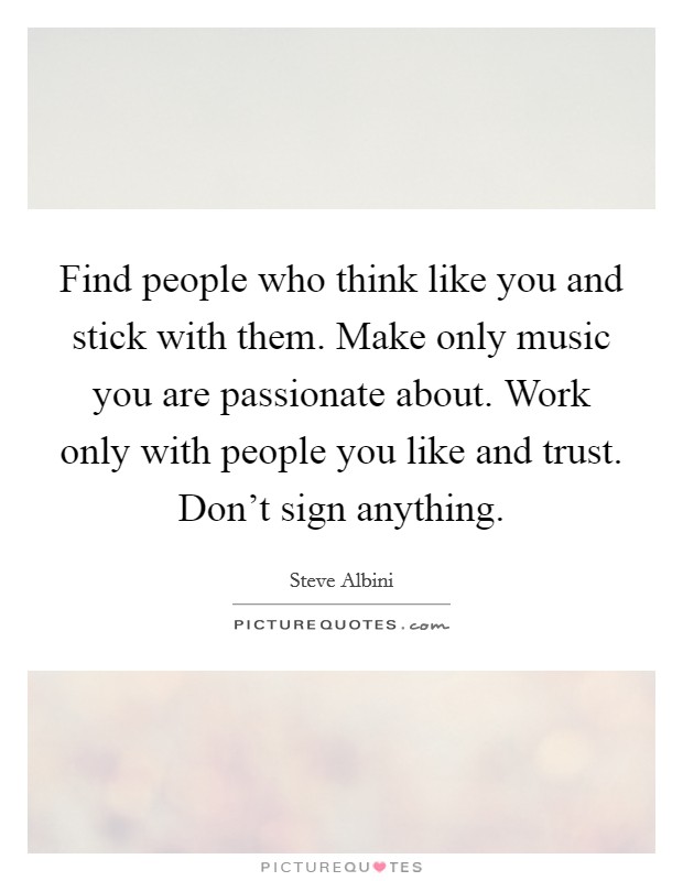 Find people who think like you and stick with them. Make only music you are passionate about. Work only with people you like and trust. Don't sign anything. Picture Quote #1