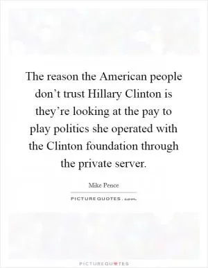 The reason the American people don’t trust Hillary Clinton is they’re looking at the pay to play politics she operated with the Clinton foundation through the private server Picture Quote #1