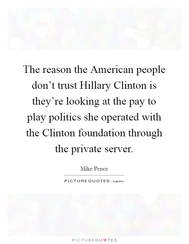 The reason the American people don't trust Hillary Clinton is they're looking at the pay to play politics she operated with the Clinton foundation through the private server. Picture Quote #1
