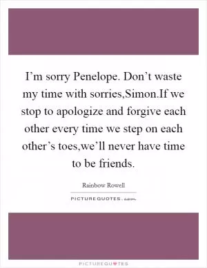 I’m sorry Penelope. Don’t waste my time with sorries,Simon.If we stop to apologize and forgive each other every time we step on each other’s toes,we’ll never have time to be friends Picture Quote #1