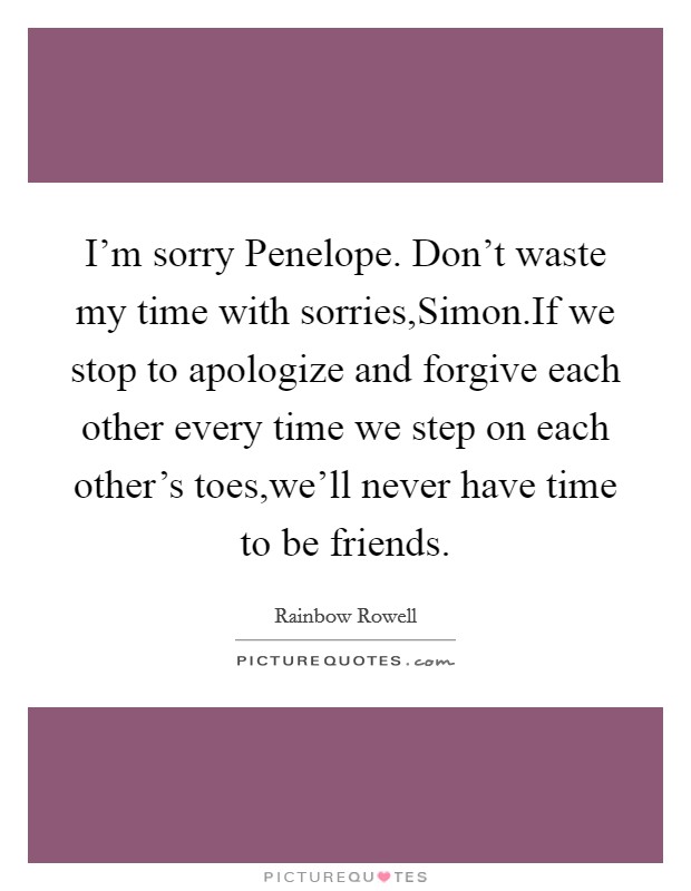 I'm sorry Penelope. Don't waste my time with sorries,Simon.If we stop to apologize and forgive each other every time we step on each other's toes,we'll never have time to be friends. Picture Quote #1