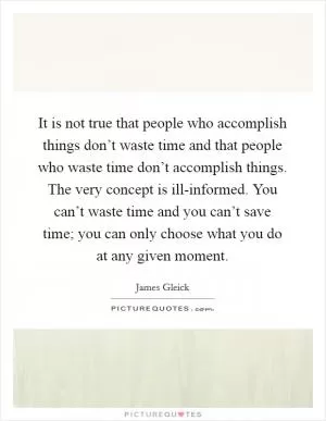 It is not true that people who accomplish things don’t waste time and that people who waste time don’t accomplish things. The very concept is ill-informed. You can’t waste time and you can’t save time; you can only choose what you do at any given moment Picture Quote #1