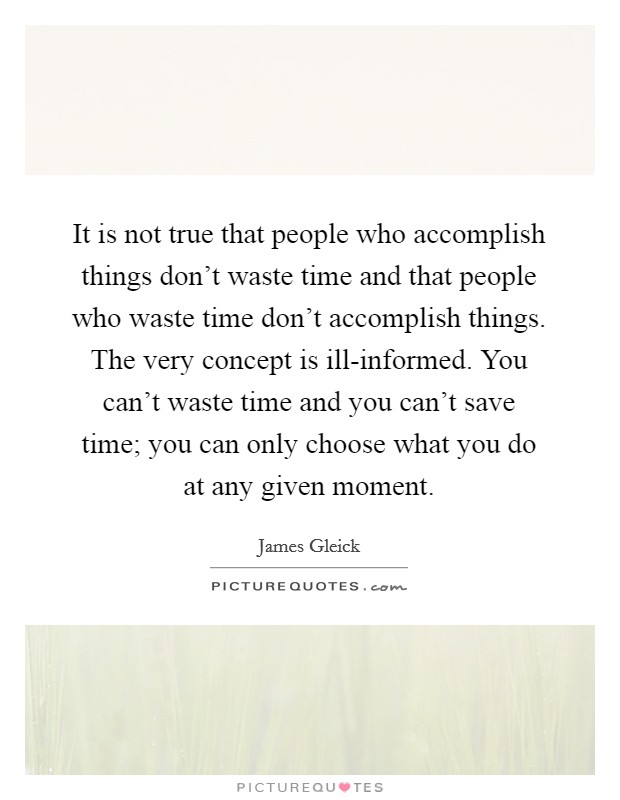 It is not true that people who accomplish things don't waste time and that people who waste time don't accomplish things. The very concept is ill-informed. You can't waste time and you can't save time; you can only choose what you do at any given moment. Picture Quote #1
