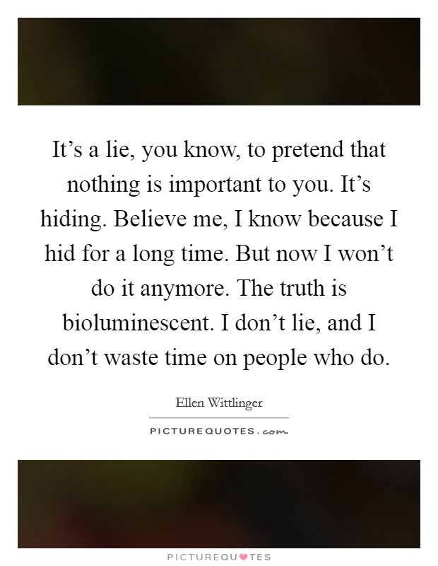 It's a lie, you know, to pretend that nothing is important to you. It's hiding. Believe me, I know because I hid for a long time. But now I won't do it anymore. The truth is bioluminescent. I don't lie, and I don't waste time on people who do. Picture Quote #1