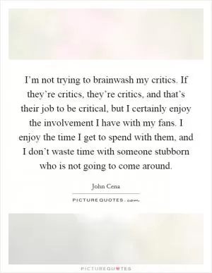 I’m not trying to brainwash my critics. If they’re critics, they’re critics, and that’s their job to be critical, but I certainly enjoy the involvement I have with my fans. I enjoy the time I get to spend with them, and I don’t waste time with someone stubborn who is not going to come around Picture Quote #1