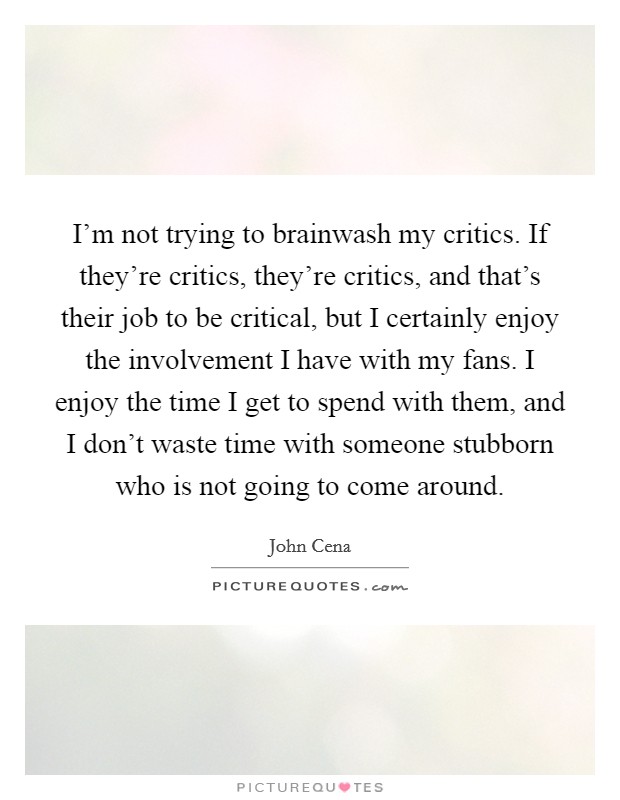 I'm not trying to brainwash my critics. If they're critics, they're critics, and that's their job to be critical, but I certainly enjoy the involvement I have with my fans. I enjoy the time I get to spend with them, and I don't waste time with someone stubborn who is not going to come around. Picture Quote #1