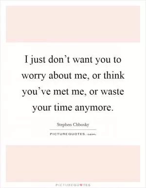 I just don’t want you to worry about me, or think you’ve met me, or waste your time anymore Picture Quote #1