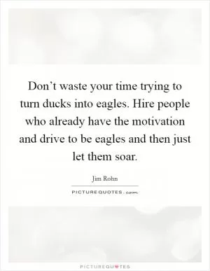 Don’t waste your time trying to turn ducks into eagles. Hire people who already have the motivation and drive to be eagles and then just let them soar Picture Quote #1