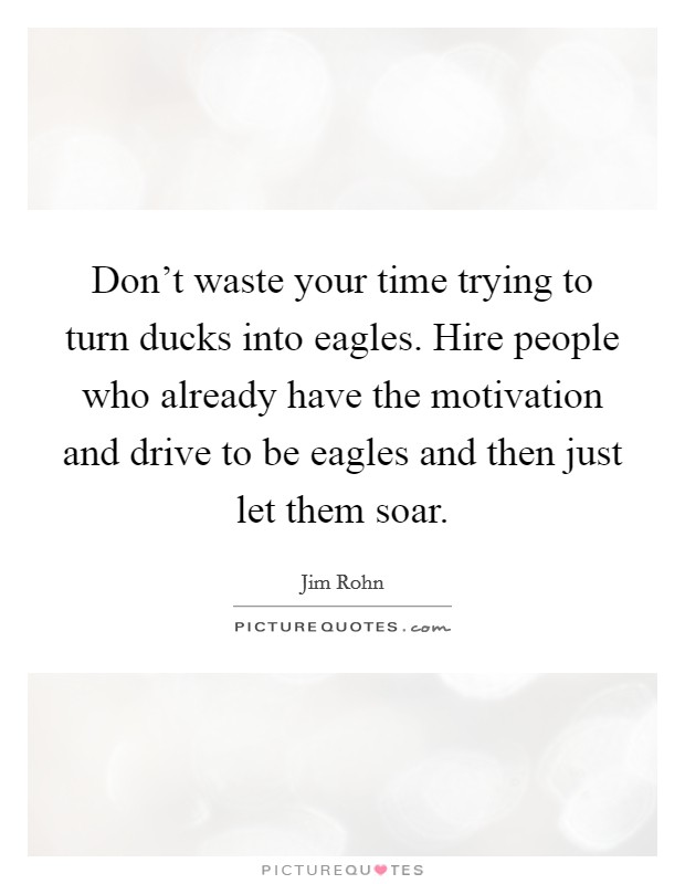 Don't waste your time trying to turn ducks into eagles. Hire people who already have the motivation and drive to be eagles and then just let them soar. Picture Quote #1