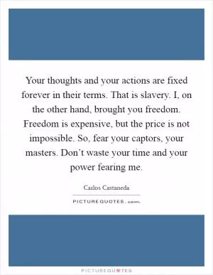 Your thoughts and your actions are fixed forever in their terms. That is slavery. I, on the other hand, brought you freedom. Freedom is expensive, but the price is not impossible. So, fear your captors, your masters. Don’t waste your time and your power fearing me Picture Quote #1