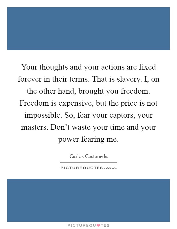 Your thoughts and your actions are fixed forever in their terms. That is slavery. I, on the other hand, brought you freedom. Freedom is expensive, but the price is not impossible. So, fear your captors, your masters. Don't waste your time and your power fearing me. Picture Quote #1