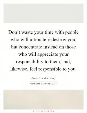 Don’t waste your time with people who will ultimately destroy you, but concentrate instead on those who will appreciate your responsibility to them, and, likewise, feel responsible to you Picture Quote #1