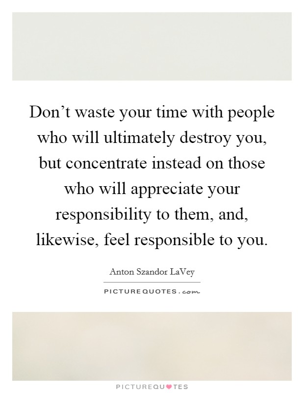 Don't waste your time with people who will ultimately destroy you, but concentrate instead on those who will appreciate your responsibility to them, and, likewise, feel responsible to you. Picture Quote #1