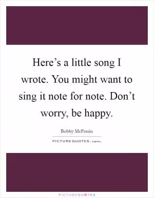Here’s a little song I wrote. You might want to sing it note for note. Don’t worry, be happy Picture Quote #1