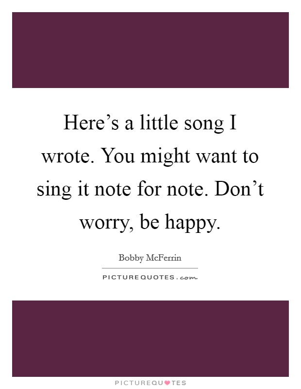 Here's a little song I wrote. You might want to sing it note for note. Don't worry, be happy. Picture Quote #1