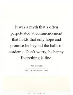 It was a myth that’s often perpetuated at commencement that holds that only hope and promise lie beyond the halls of academe. Don’t worry, be happy. Everything is fine Picture Quote #1