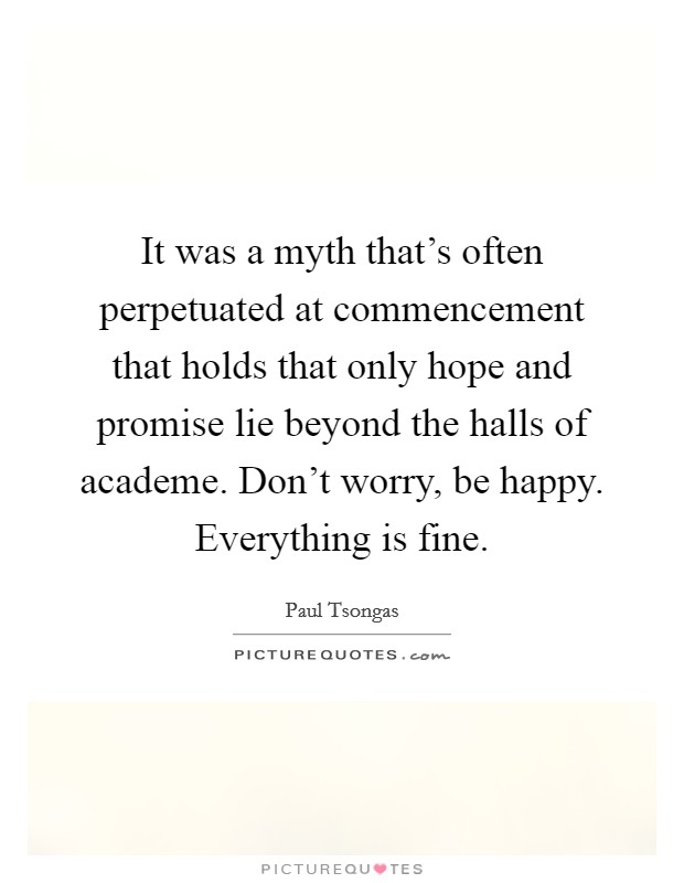 It was a myth that's often perpetuated at commencement that holds that only hope and promise lie beyond the halls of academe. Don't worry, be happy. Everything is fine. Picture Quote #1