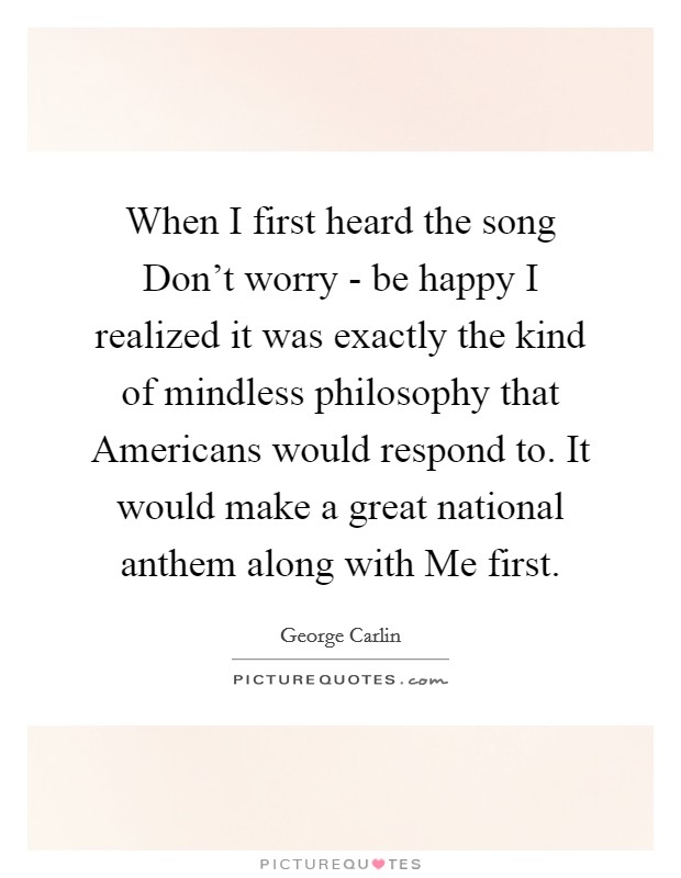 When I first heard the song Don't worry - be happy I realized it was exactly the kind of mindless philosophy that Americans would respond to. It would make a great national anthem along with Me first. Picture Quote #1