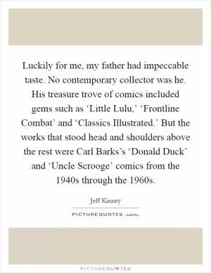 Luckily for me, my father had impeccable taste. No contemporary collector was he. His treasure trove of comics included gems such as ‘Little Lulu,’ ‘Frontline Combat’ and ‘Classics Illustrated.’ But the works that stood head and shoulders above the rest were Carl Barks’s ‘Donald Duck’ and ‘Uncle Scrooge’ comics from the 1940s through the 1960s Picture Quote #1