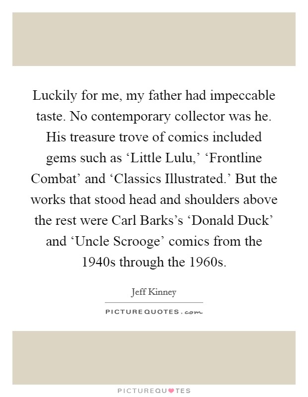 Luckily for me, my father had impeccable taste. No contemporary collector was he. His treasure trove of comics included gems such as ‘Little Lulu,' ‘Frontline Combat' and ‘Classics Illustrated.' But the works that stood head and shoulders above the rest were Carl Barks's ‘Donald Duck' and ‘Uncle Scrooge' comics from the 1940s through the 1960s. Picture Quote #1