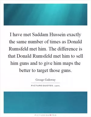 I have met Saddam Hussein exactly the same number of times as Donald Rumsfeld met him. The difference is that Donald Rumsfeld met him to sell him guns and to give him maps the better to target those guns Picture Quote #1