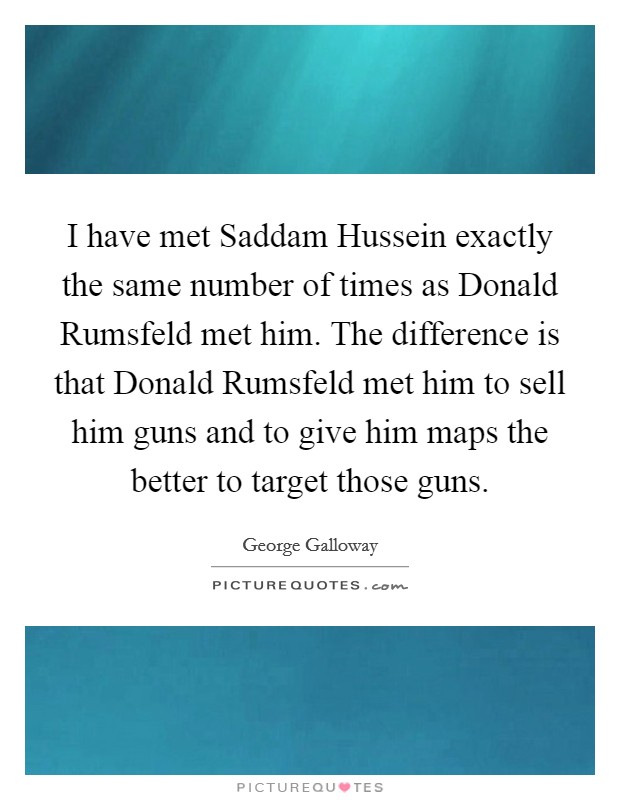 I have met Saddam Hussein exactly the same number of times as Donald Rumsfeld met him. The difference is that Donald Rumsfeld met him to sell him guns and to give him maps the better to target those guns. Picture Quote #1