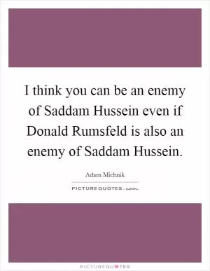 I think you can be an enemy of Saddam Hussein even if Donald Rumsfeld is also an enemy of Saddam Hussein Picture Quote #1