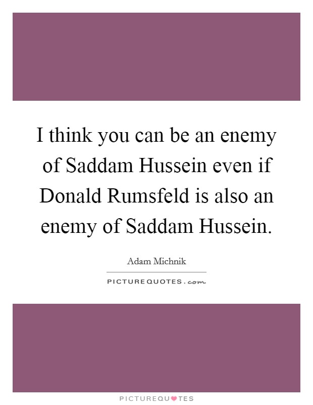 I think you can be an enemy of Saddam Hussein even if Donald Rumsfeld is also an enemy of Saddam Hussein. Picture Quote #1
