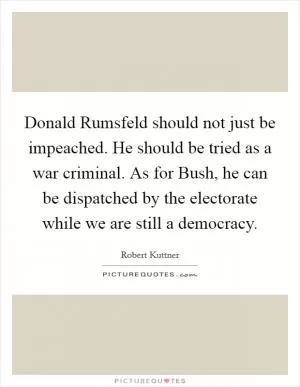 Donald Rumsfeld should not just be impeached. He should be tried as a war criminal. As for Bush, he can be dispatched by the electorate while we are still a democracy Picture Quote #1
