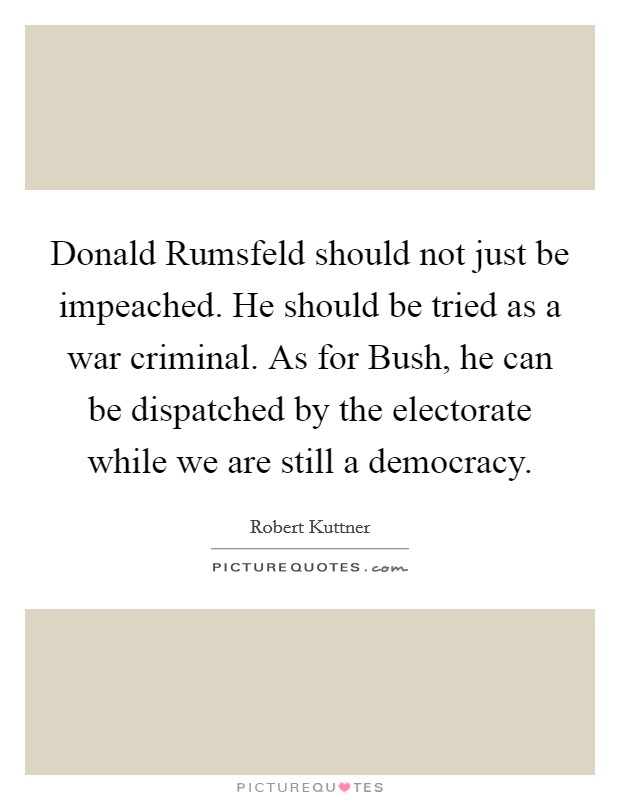 Donald Rumsfeld should not just be impeached. He should be tried as a war criminal. As for Bush, he can be dispatched by the electorate while we are still a democracy. Picture Quote #1