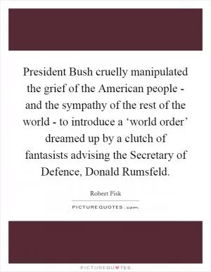 President Bush cruelly manipulated the grief of the American people - and the sympathy of the rest of the world - to introduce a ‘world order’ dreamed up by a clutch of fantasists advising the Secretary of Defence, Donald Rumsfeld Picture Quote #1