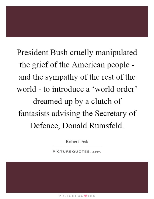 President Bush cruelly manipulated the grief of the American people - and the sympathy of the rest of the world - to introduce a ‘world order' dreamed up by a clutch of fantasists advising the Secretary of Defence, Donald Rumsfeld. Picture Quote #1