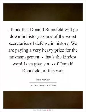 I think that Donald Rumsfeld will go down in history as one of the worst secretaries of defense in history. We are paying a very heavy price for the mismanagement - that’s the kindest word I can give you - of Donald Rumsfeld, of this war Picture Quote #1