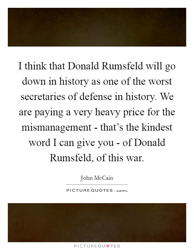 I think that Donald Rumsfeld will go down in history as one of the worst secretaries of defense in history. We are paying a very heavy price for the mismanagement - that's the kindest word I can give you - of Donald Rumsfeld, of this war. Picture Quote #1
