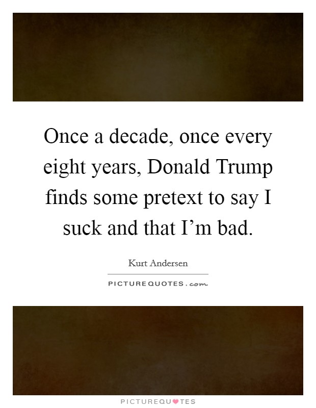 Once a decade, once every eight years, Donald Trump finds some pretext to say I suck and that I'm bad. Picture Quote #1