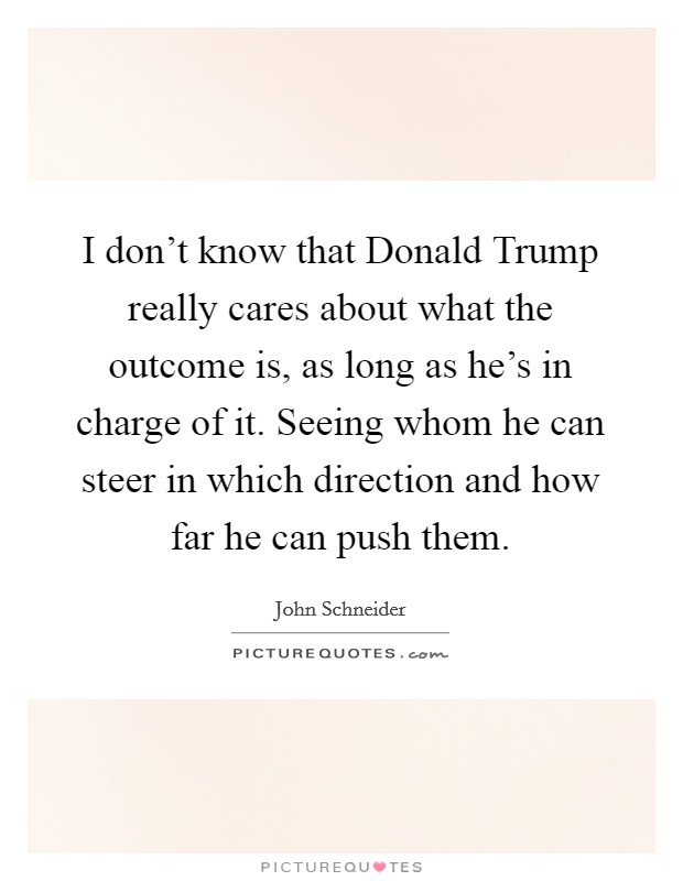 I don't know that Donald Trump really cares about what the outcome is, as long as he's in charge of it. Seeing whom he can steer in which direction and how far he can push them. Picture Quote #1