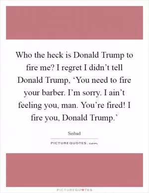Who the heck is Donald Trump to fire me? I regret I didn’t tell Donald Trump, ‘You need to fire your barber. I’m sorry. I ain’t feeling you, man. You’re fired! I fire you, Donald Trump.’ Picture Quote #1