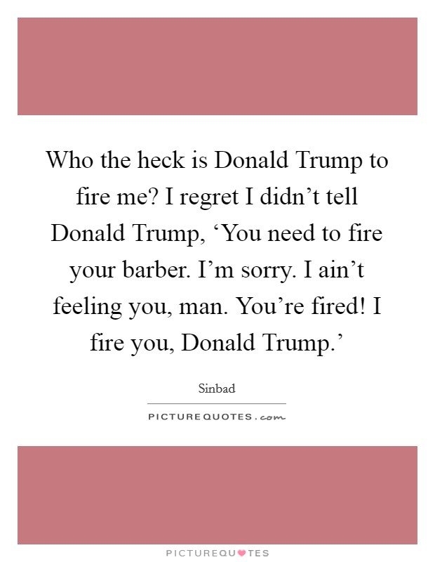 Who the heck is Donald Trump to fire me? I regret I didn't tell Donald Trump, ‘You need to fire your barber. I'm sorry. I ain't feeling you, man. You're fired! I fire you, Donald Trump.' Picture Quote #1