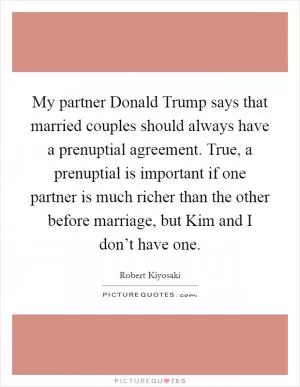 My partner Donald Trump says that married couples should always have a prenuptial agreement. True, a prenuptial is important if one partner is much richer than the other before marriage, but Kim and I don’t have one Picture Quote #1