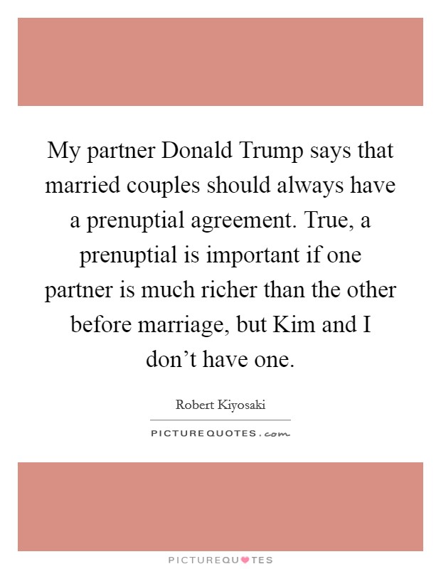 My partner Donald Trump says that married couples should always have a prenuptial agreement. True, a prenuptial is important if one partner is much richer than the other before marriage, but Kim and I don't have one. Picture Quote #1