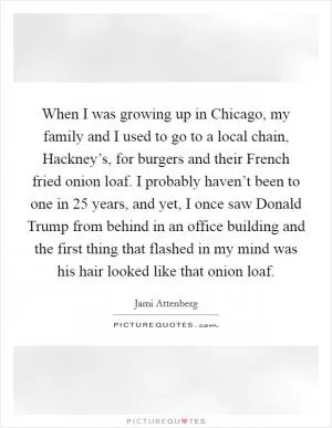 When I was growing up in Chicago, my family and I used to go to a local chain, Hackney’s, for burgers and their French fried onion loaf. I probably haven’t been to one in 25 years, and yet, I once saw Donald Trump from behind in an office building and the first thing that flashed in my mind was his hair looked like that onion loaf Picture Quote #1