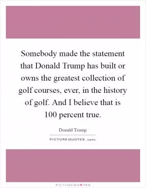 Somebody made the statement that Donald Trump has built or owns the greatest collection of golf courses, ever, in the history of golf. And I believe that is 100 percent true Picture Quote #1