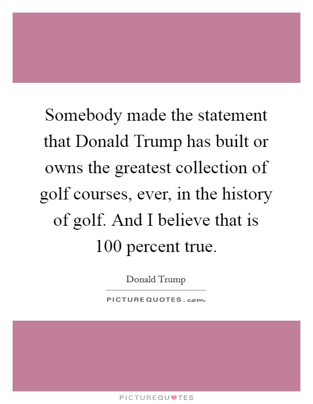 Somebody made the statement that Donald Trump has built or owns the greatest collection of golf courses, ever, in the history of golf. And I believe that is 100 percent true. Picture Quote #1