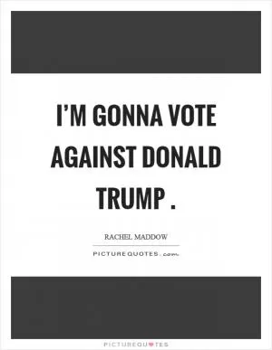 I’m gonna vote against Donald Trump  Picture Quote #1