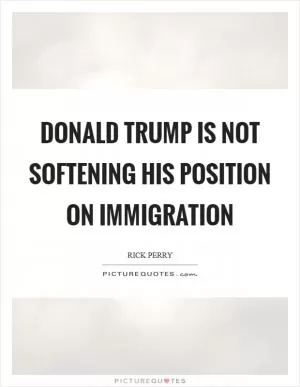 Donald Trump is not softening his position on immigration Picture Quote #1